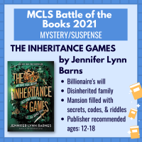 Battle of the Books title "The Inheritance Games" by Jennifer Lynn Barns with the following description: "Billionaire's will; disinherited family; mansion filled with secrets, codes & riddles; publisher recommended ages: 12-18"
