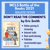 Battle of the Books title "Don't Read the Comments" by Eric Smith with the following description: "Online gaming & Streaming; internet trolls; real-world doxxing; publisher recommended ages: 13-17"